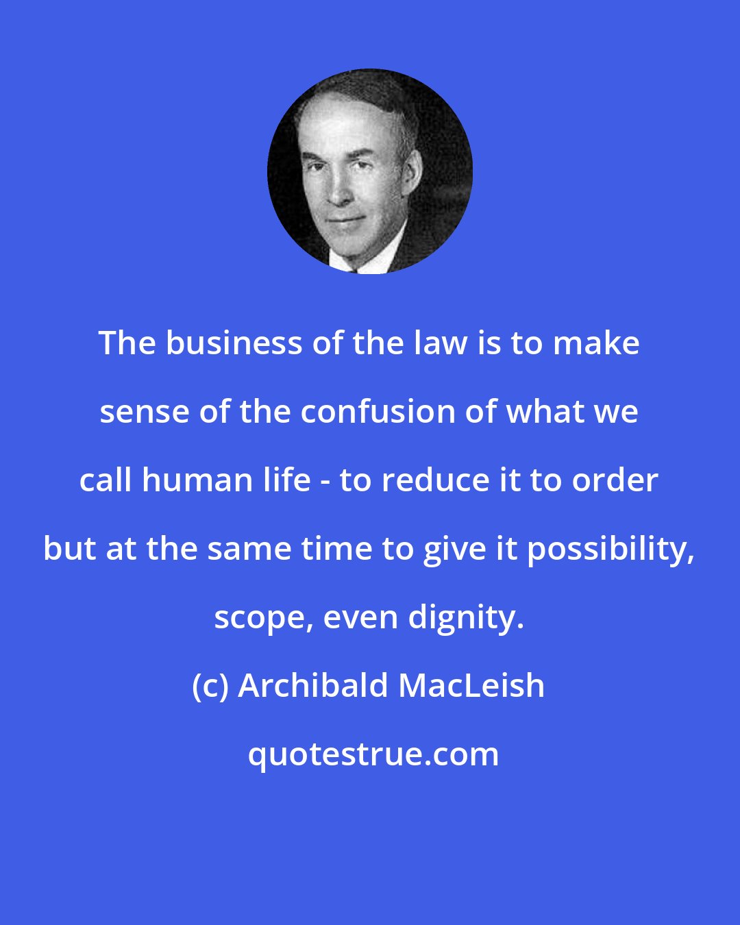 Archibald MacLeish: The business of the law is to make sense of the confusion of what we call human life - to reduce it to order but at the same time to give it possibility, scope, even dignity.