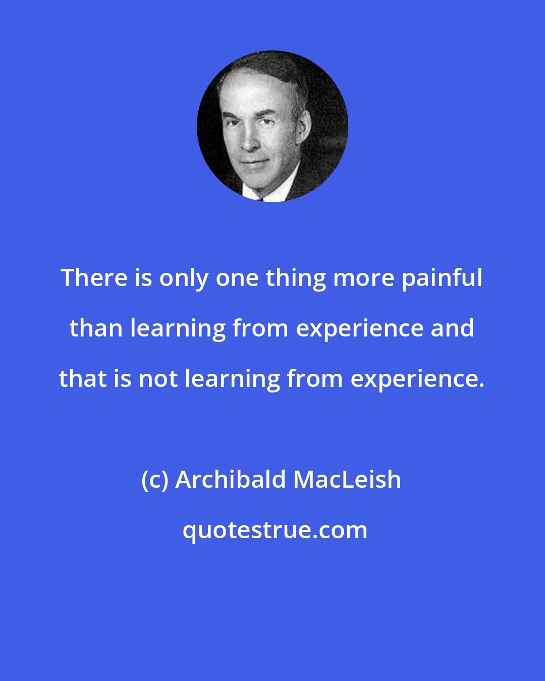 Archibald MacLeish: There is only one thing more painful than learning from experience and that is not learning from experience.