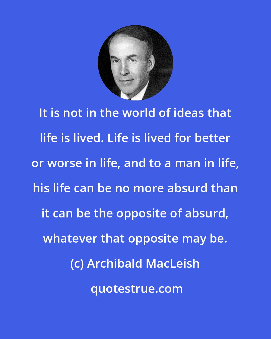 Archibald MacLeish: It is not in the world of ideas that life is lived. Life is lived for better or worse in life, and to a man in life, his life can be no more absurd than it can be the opposite of absurd, whatever that opposite may be.