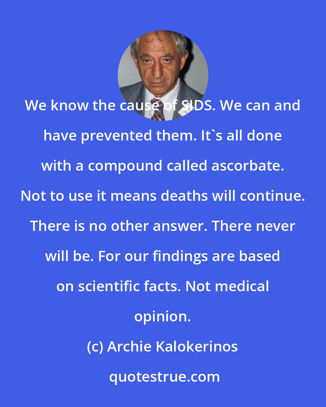 Archie Kalokerinos: We know the cause of SIDS. We can and have prevented them. It's all done with a compound called ascorbate. Not to use it means deaths will continue. There is no other answer. There never will be. For our findings are based on scientific facts. Not medical opinion.