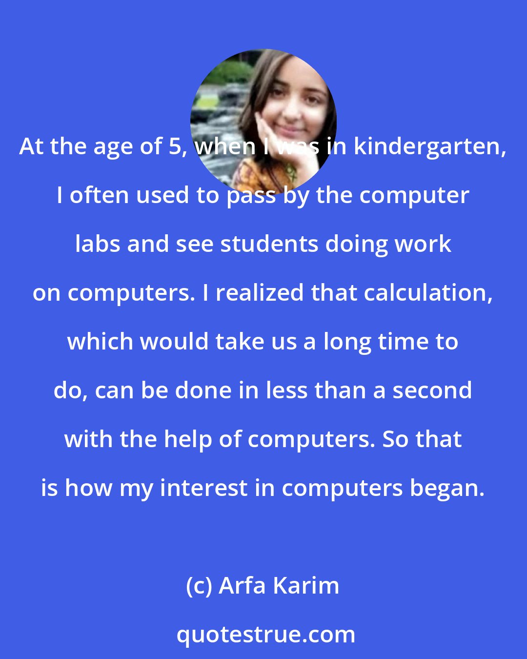 Arfa Karim: At the age of 5, when I was in kindergarten, I often used to pass by the computer labs and see students doing work on computers. I realized that calculation, which would take us a long time to do, can be done in less than a second with the help of computers. So that is how my interest in computers began.
