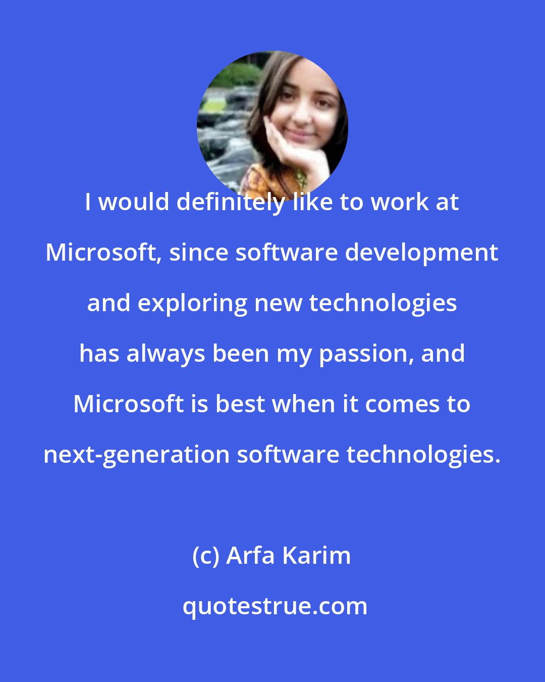 Arfa Karim: I would definitely like to work at Microsoft, since software development and exploring new technologies has always been my passion, and Microsoft is best when it comes to next-generation software technologies.