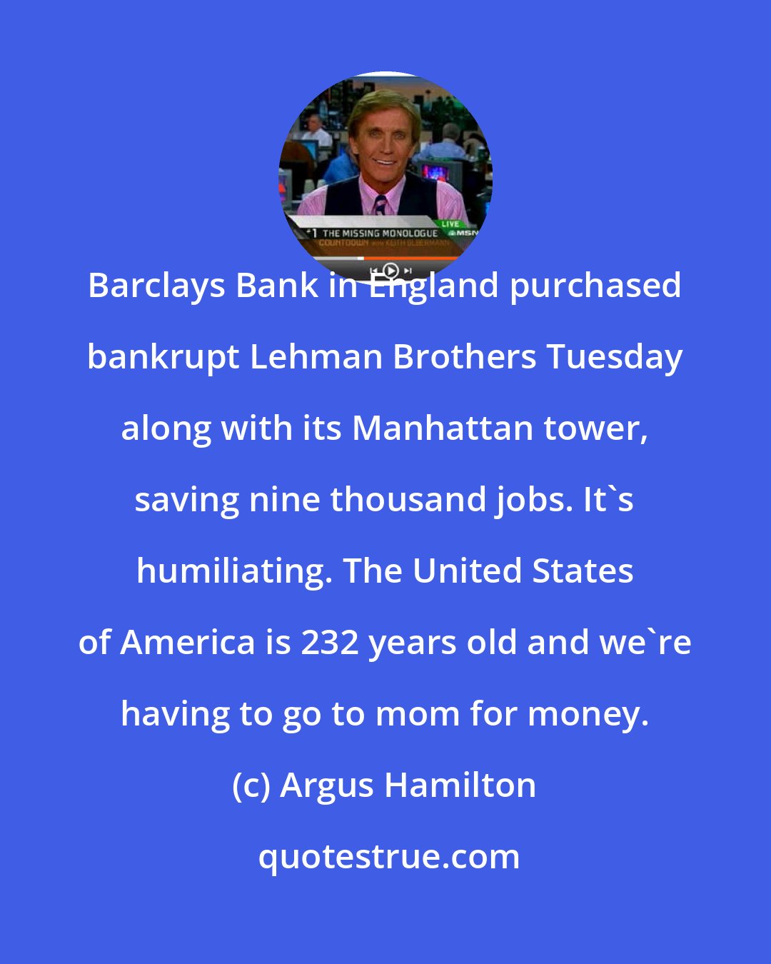 Argus Hamilton: Barclays Bank in England purchased bankrupt Lehman Brothers Tuesday along with its Manhattan tower, saving nine thousand jobs. It's humiliating. The United States of America is 232 years old and we're having to go to mom for money.