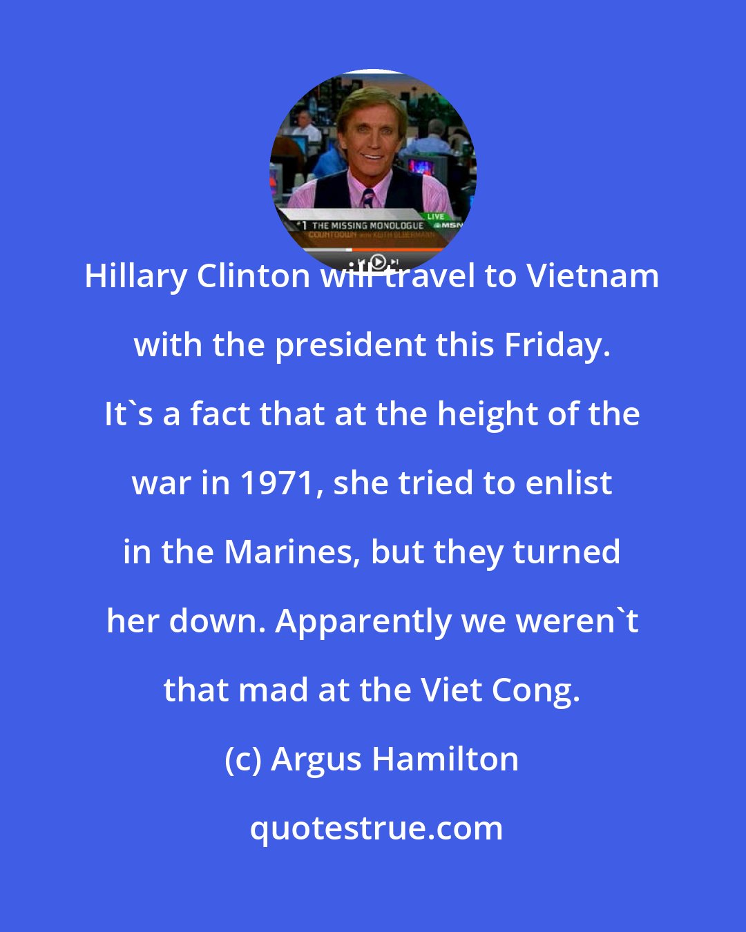 Argus Hamilton: Hillary Clinton will travel to Vietnam with the president this Friday. It's a fact that at the height of the war in 1971, she tried to enlist in the Marines, but they turned her down. Apparently we weren't that mad at the Viet Cong.