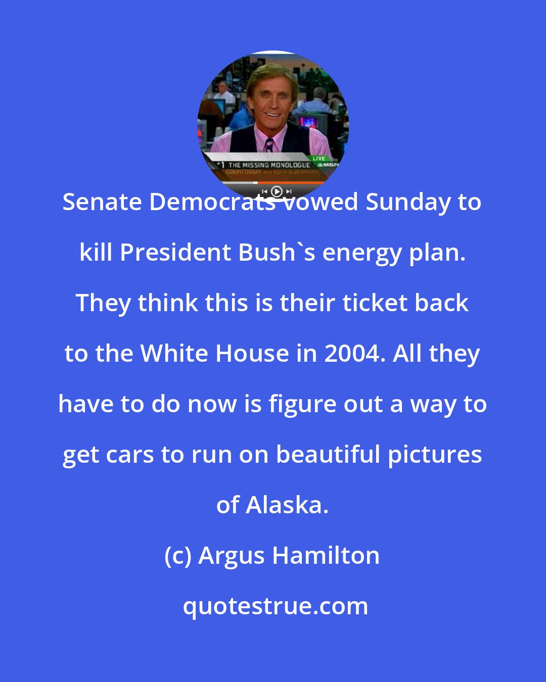 Argus Hamilton: Senate Democrats vowed Sunday to kill President Bush's energy plan. They think this is their ticket back to the White House in 2004. All they have to do now is figure out a way to get cars to run on beautiful pictures of Alaska.