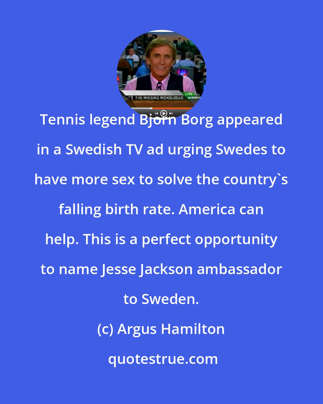 Argus Hamilton: Tennis legend Bjorn Borg appeared in a Swedish TV ad urging Swedes to have more sex to solve the country's falling birth rate. America can help. This is a perfect opportunity to name Jesse Jackson ambassador to Sweden.