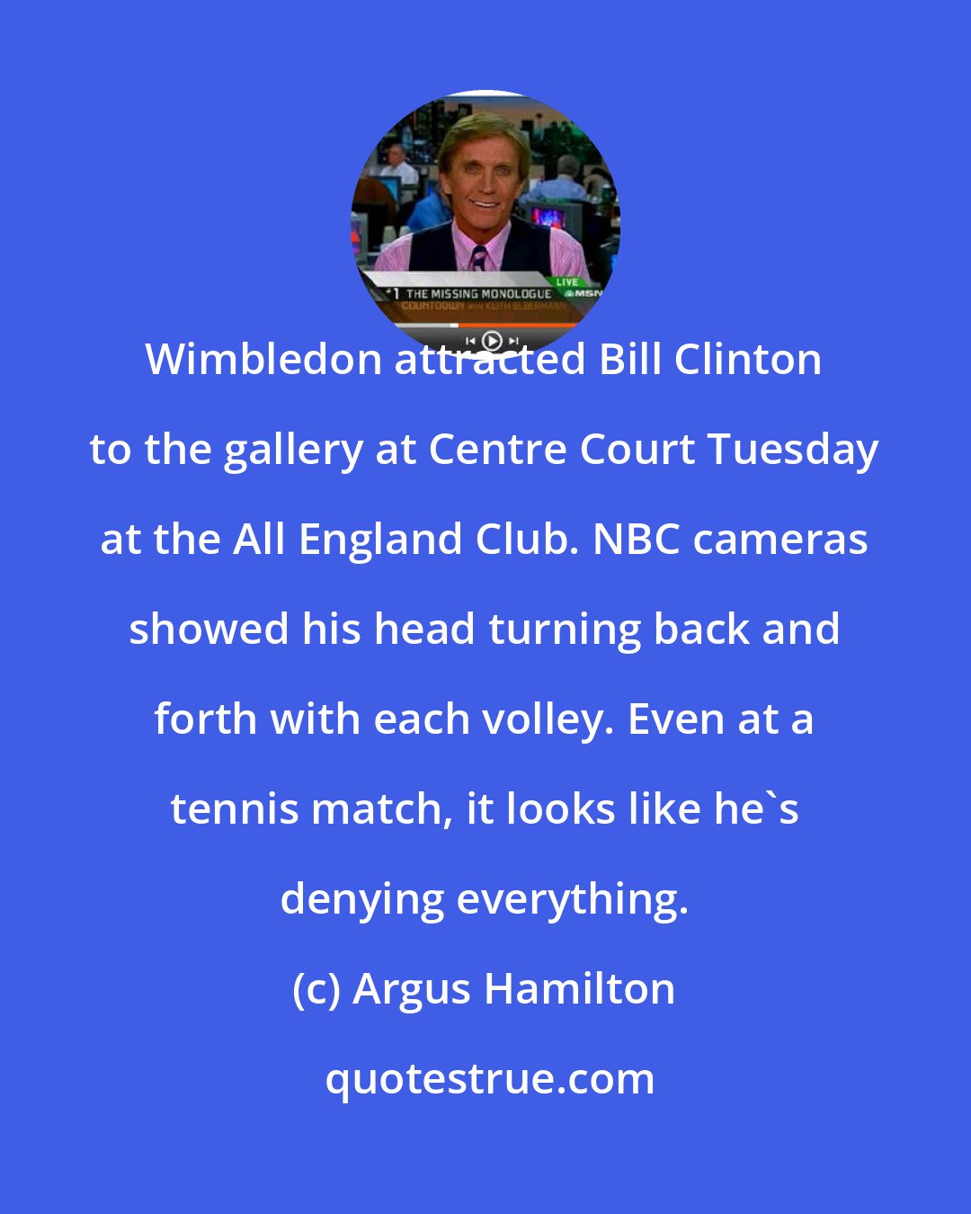 Argus Hamilton: Wimbledon attracted Bill Clinton to the gallery at Centre Court Tuesday at the All England Club. NBC cameras showed his head turning back and forth with each volley. Even at a tennis match, it looks like he's denying everything.