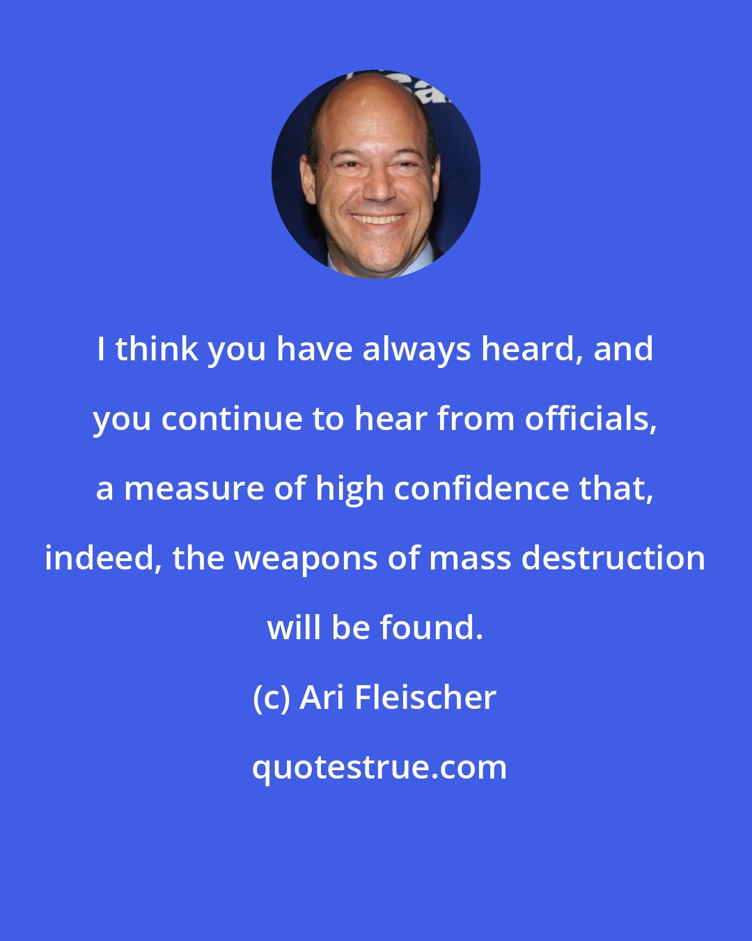 Ari Fleischer: I think you have always heard, and you continue to hear from officials, a measure of high confidence that, indeed, the weapons of mass destruction will be found.