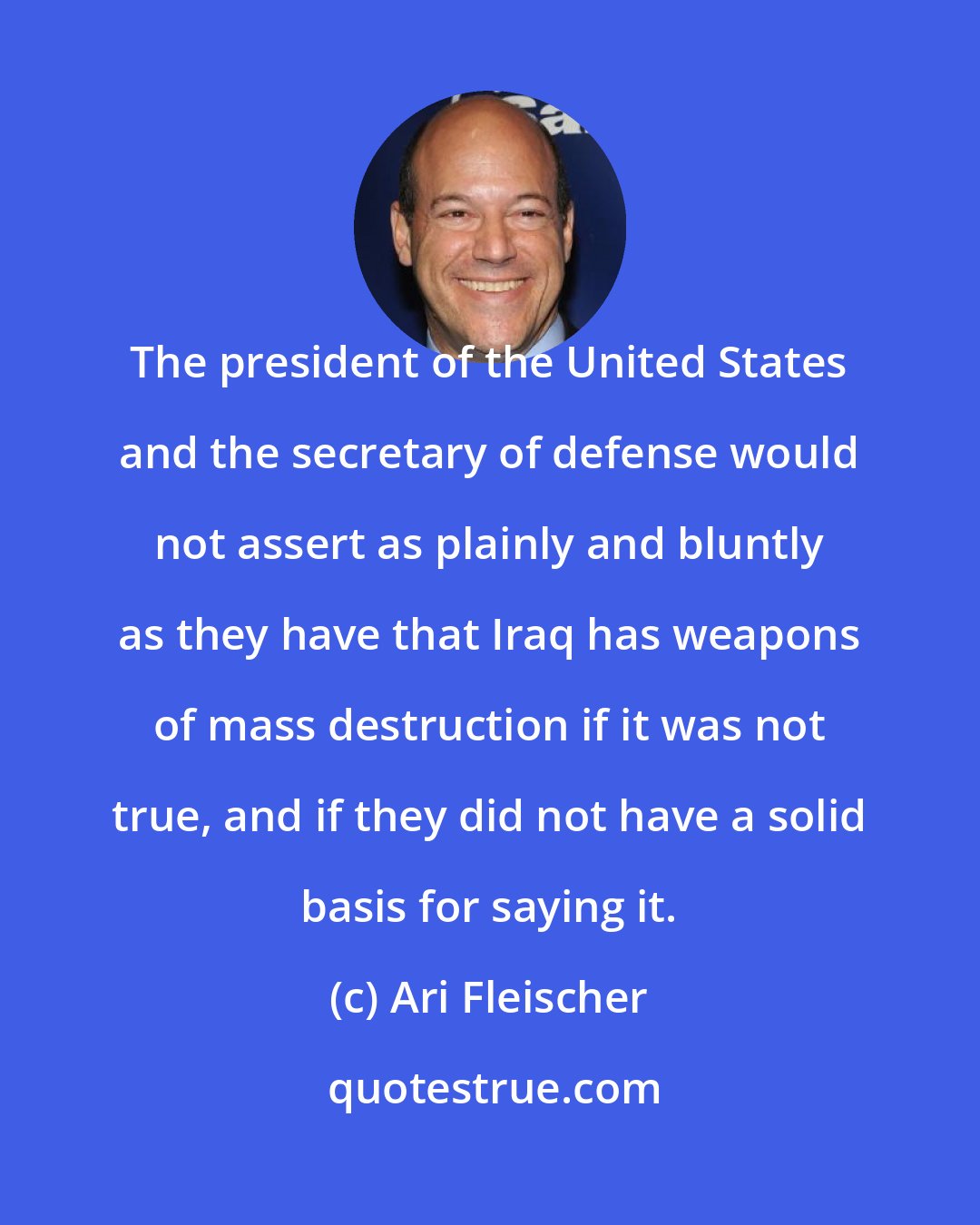 Ari Fleischer: The president of the United States and the secretary of defense would not assert as plainly and bluntly as they have that Iraq has weapons of mass destruction if it was not true, and if they did not have a solid basis for saying it.