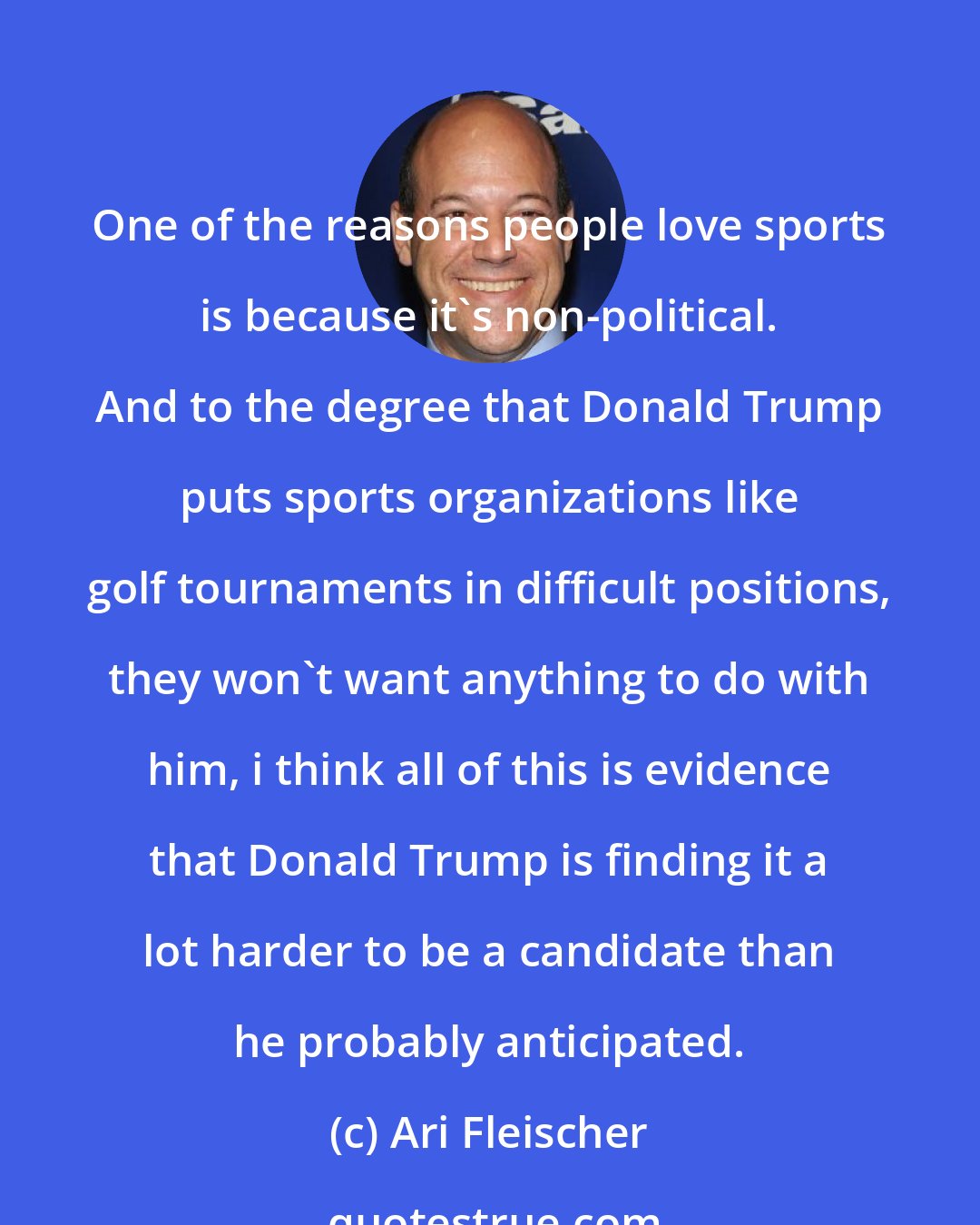 Ari Fleischer: One of the reasons people love sports is because it's non-political. And to the degree that Donald Trump puts sports organizations like golf tournaments in difficult positions, they won't want anything to do with him, i think all of this is evidence that Donald Trump is finding it a lot harder to be a candidate than he probably anticipated.