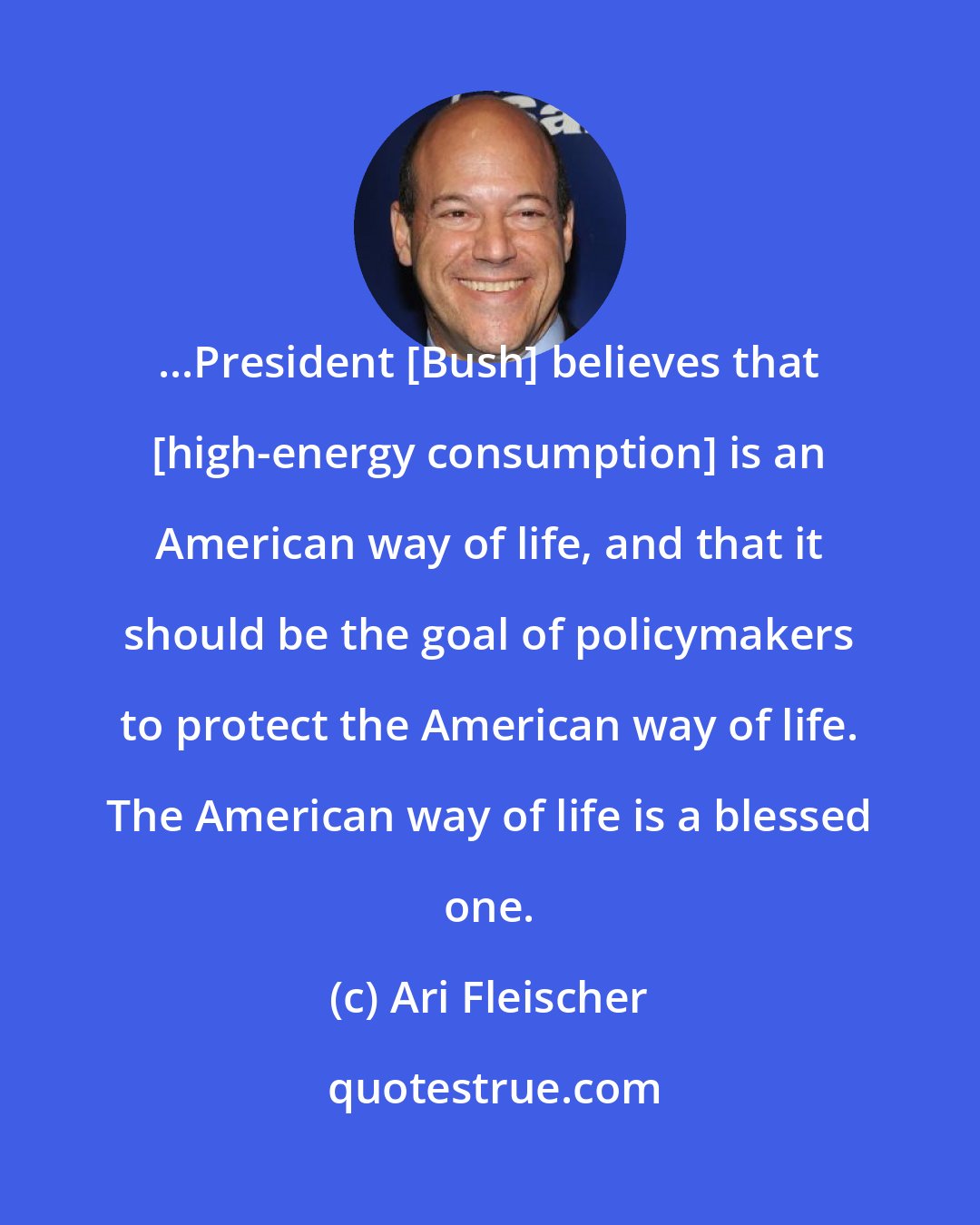 Ari Fleischer: ...President [Bush] believes that [high-energy consumption] is an American way of life, and that it should be the goal of policymakers to protect the American way of life. The American way of life is a blessed one.