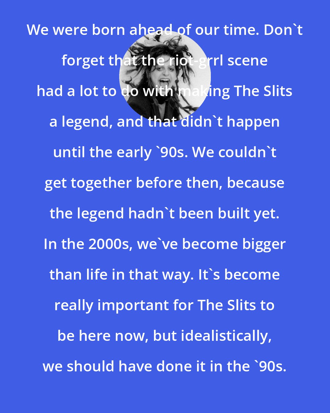 Ari Up: We were born ahead of our time. Don't forget that the riot-grrl scene had a lot to do with making The Slits a legend, and that didn't happen until the early '90s. We couldn't get together before then, because the legend hadn't been built yet. In the 2000s, we've become bigger than life in that way. It's become really important for The Slits to be here now, but idealistically, we should have done it in the '90s.