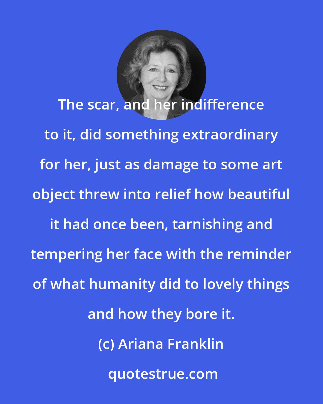 Ariana Franklin: The scar, and her indifference to it, did something extraordinary for her, just as damage to some art object threw into relief how beautiful it had once been, tarnishing and tempering her face with the reminder of what humanity did to lovely things and how they bore it.