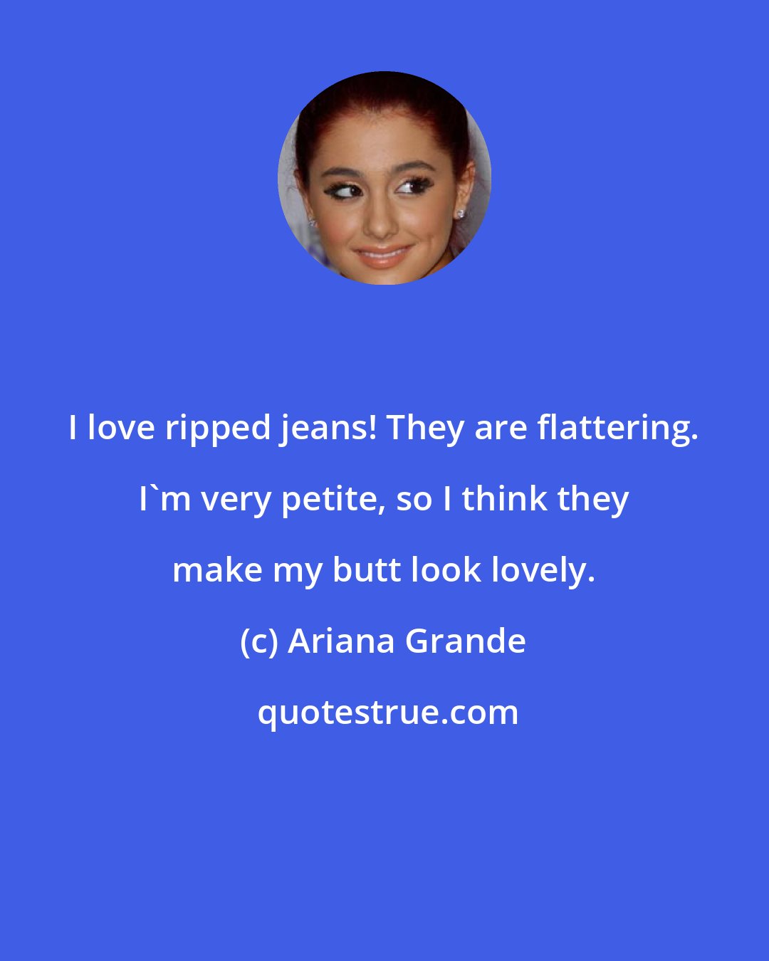 Ariana Grande: I love ripped jeans! They are flattering. I'm very petite, so I think they make my butt look lovely.
