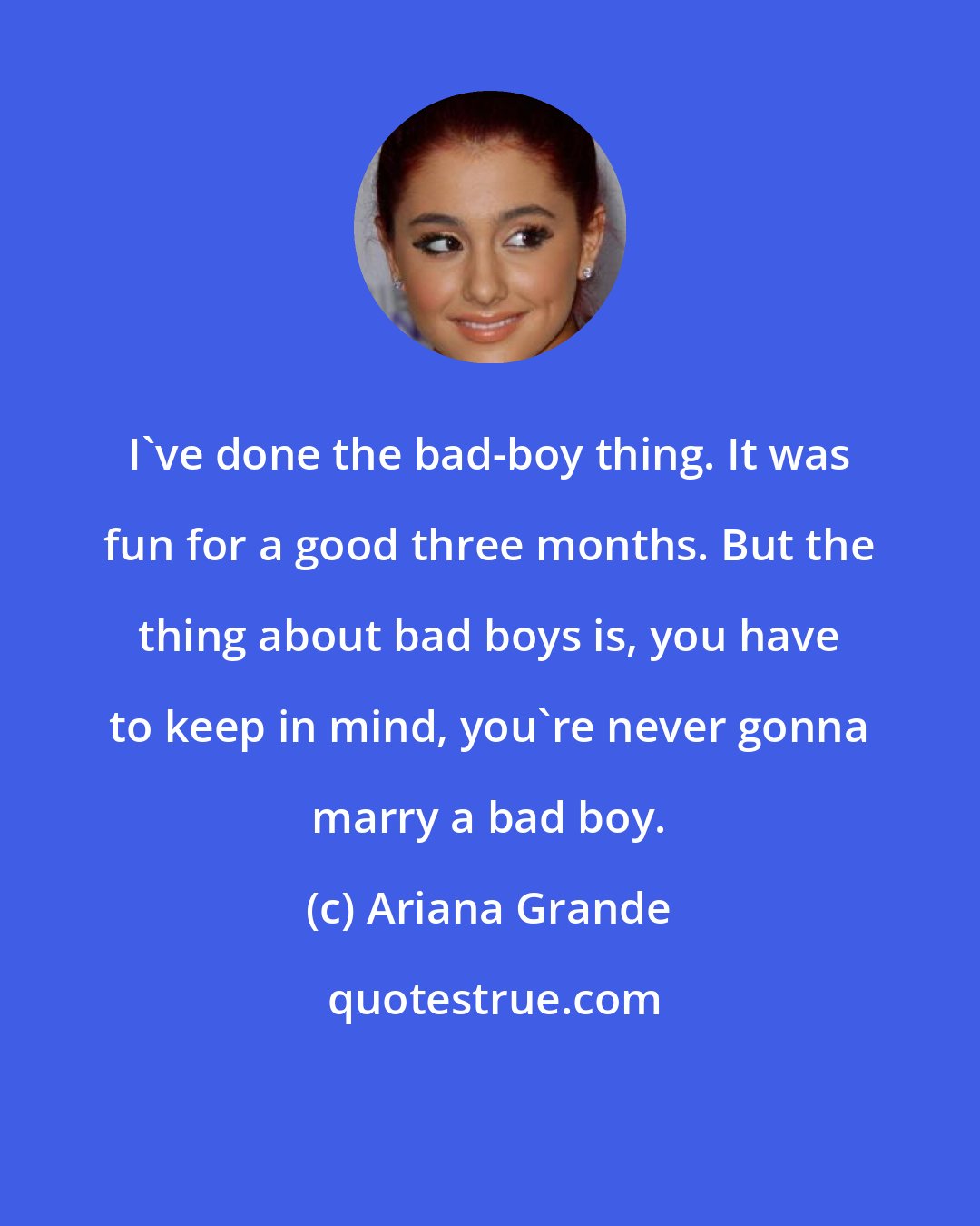 Ariana Grande: I've done the bad-boy thing. It was fun for a good three months. But the thing about bad boys is, you have to keep in mind, you're never gonna marry a bad boy.