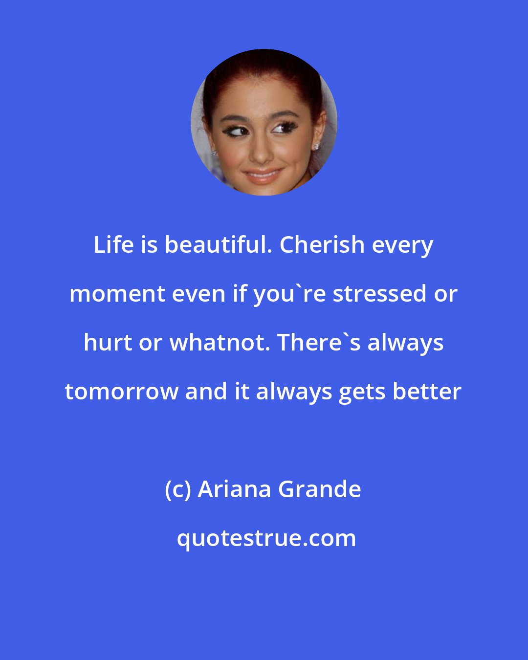 Ariana Grande: Life is beautiful. Cherish every moment even if you're stressed or hurt or whatnot. There's always tomorrow and it always gets better