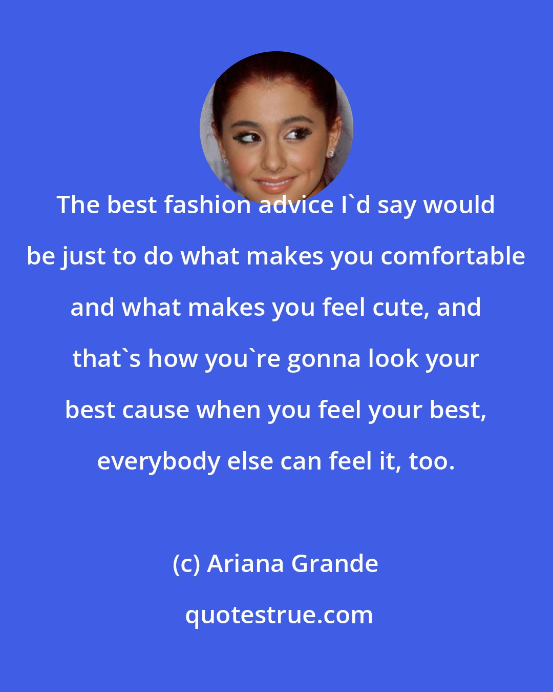 Ariana Grande: The best fashion advice I'd say would be just to do what makes you comfortable and what makes you feel cute, and that's how you're gonna look your best cause when you feel your best, everybody else can feel it, too.
