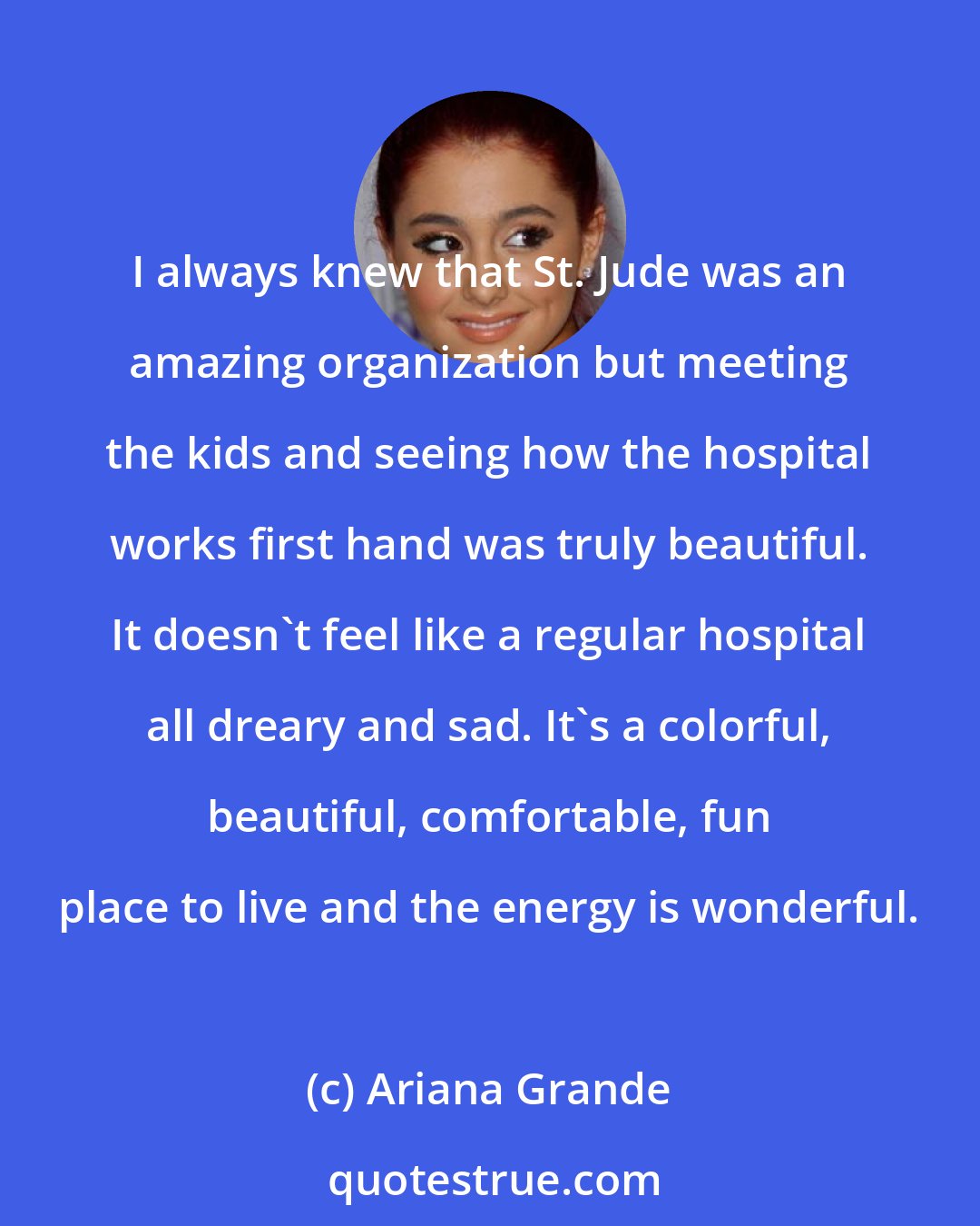 Ariana Grande: I always knew that St. Jude was an amazing organization but meeting the kids and seeing how the hospital works first hand was truly beautiful. It doesn't feel like a regular hospital all dreary and sad. It's a colorful, beautiful, comfortable, fun place to live and the energy is wonderful.