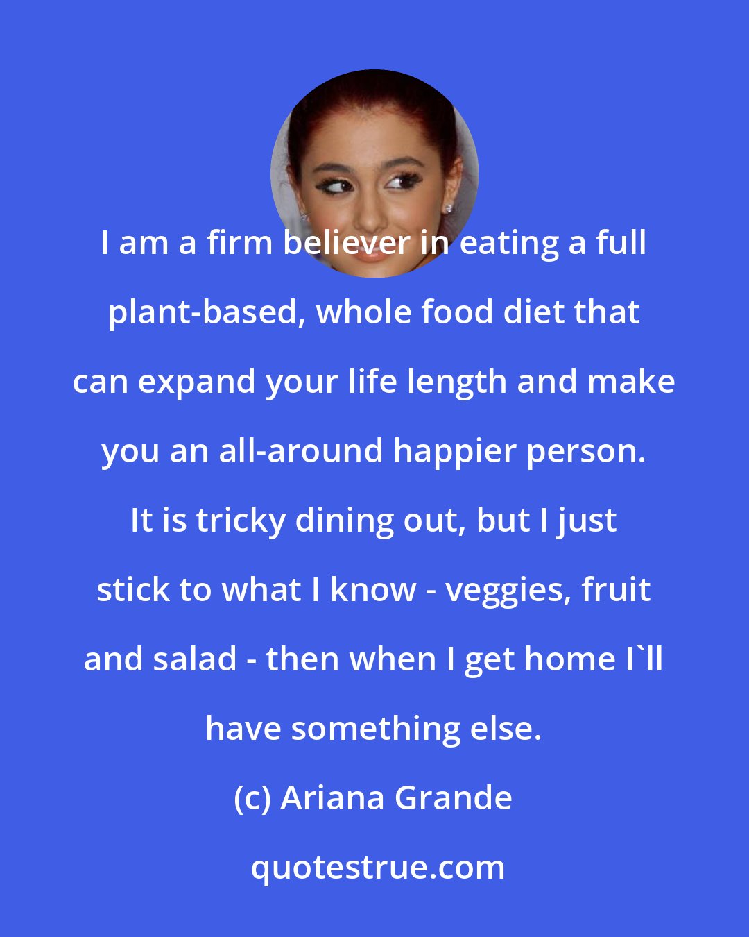 Ariana Grande: I am a firm believer in eating a full plant-based, whole food diet that can expand your life length and make you an all-around happier person. It is tricky dining out, but I just stick to what I know - veggies, fruit and salad - then when I get home I'll have something else.