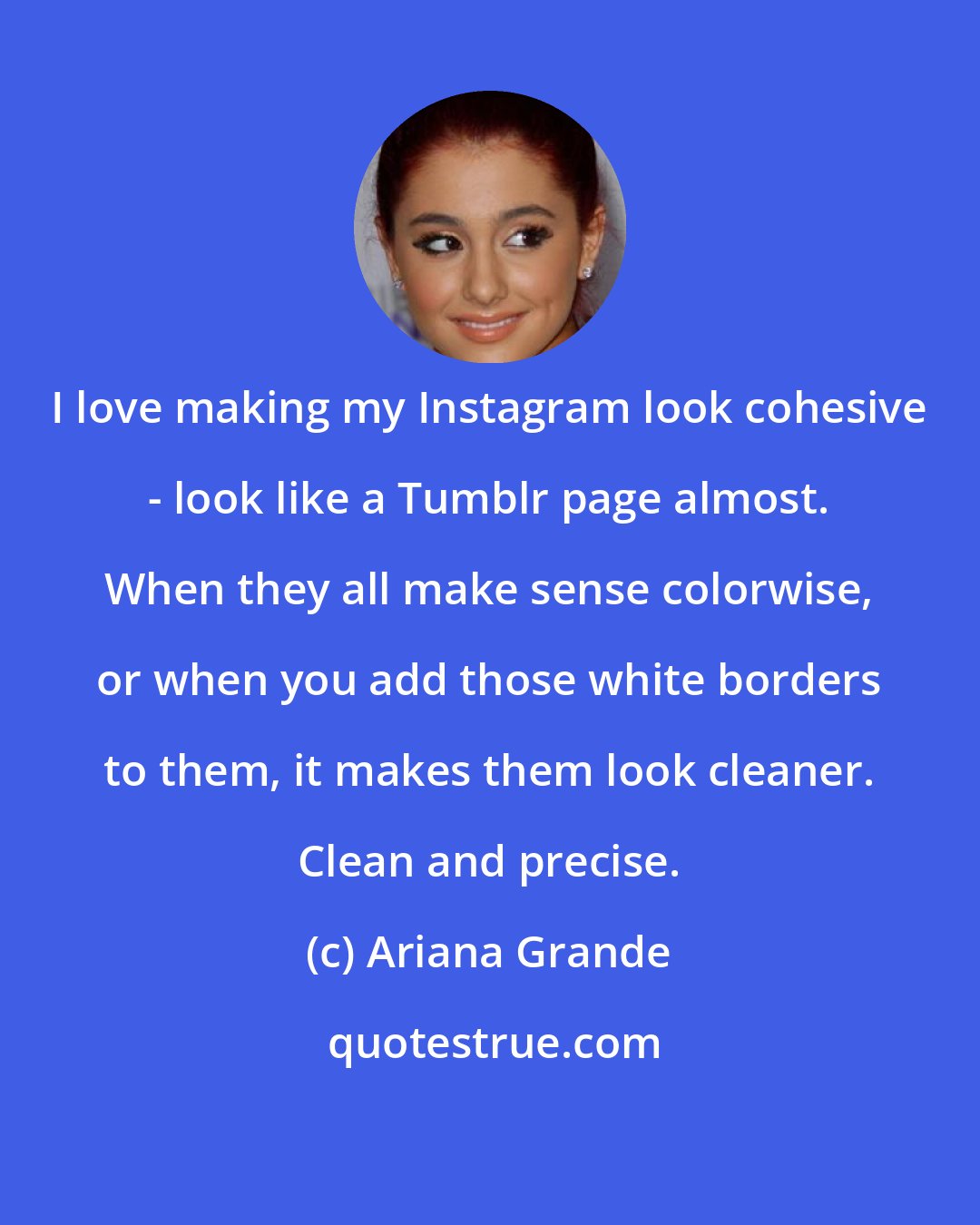 Ariana Grande: I love making my Instagram look cohesive - look like a Tumblr page almost. When they all make sense colorwise, or when you add those white borders to them, it makes them look cleaner. Clean and precise.