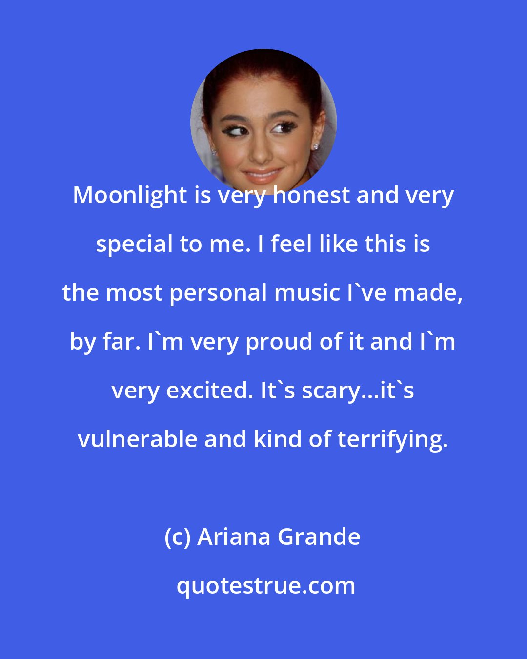 Ariana Grande: Moonlight is very honest and very special to me. I feel like this is the most personal music I've made, by far. I'm very proud of it and I'm very excited. It's scary...it's vulnerable and kind of terrifying.