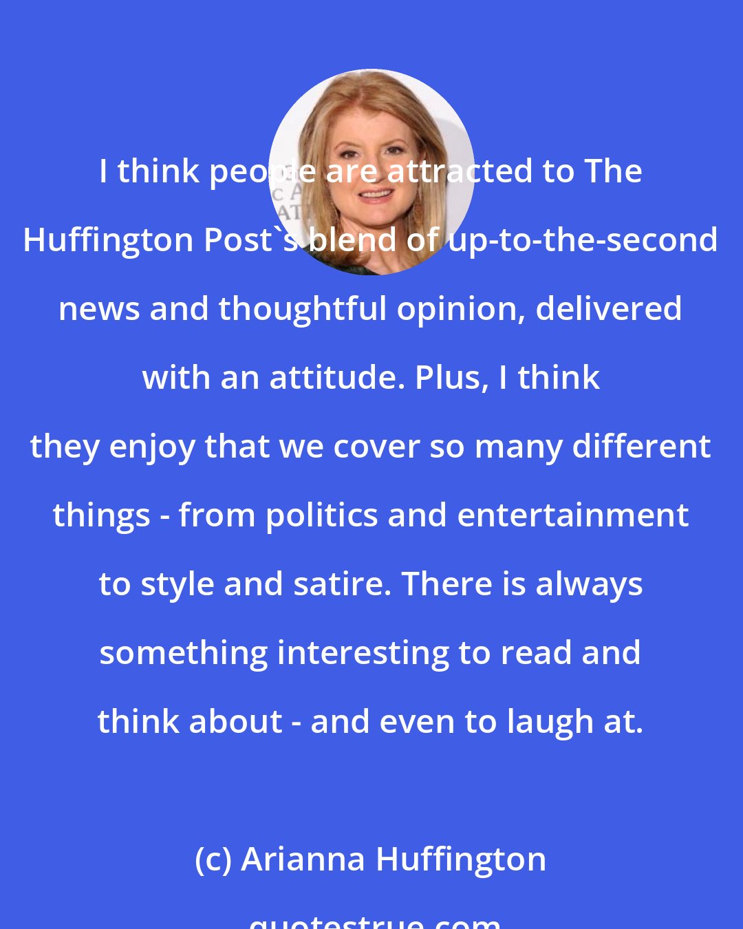 Arianna Huffington: I think people are attracted to The Huffington Post's blend of up-to-the-second news and thoughtful opinion, delivered with an attitude. Plus, I think they enjoy that we cover so many different things - from politics and entertainment to style and satire. There is always something interesting to read and think about - and even to laugh at.
