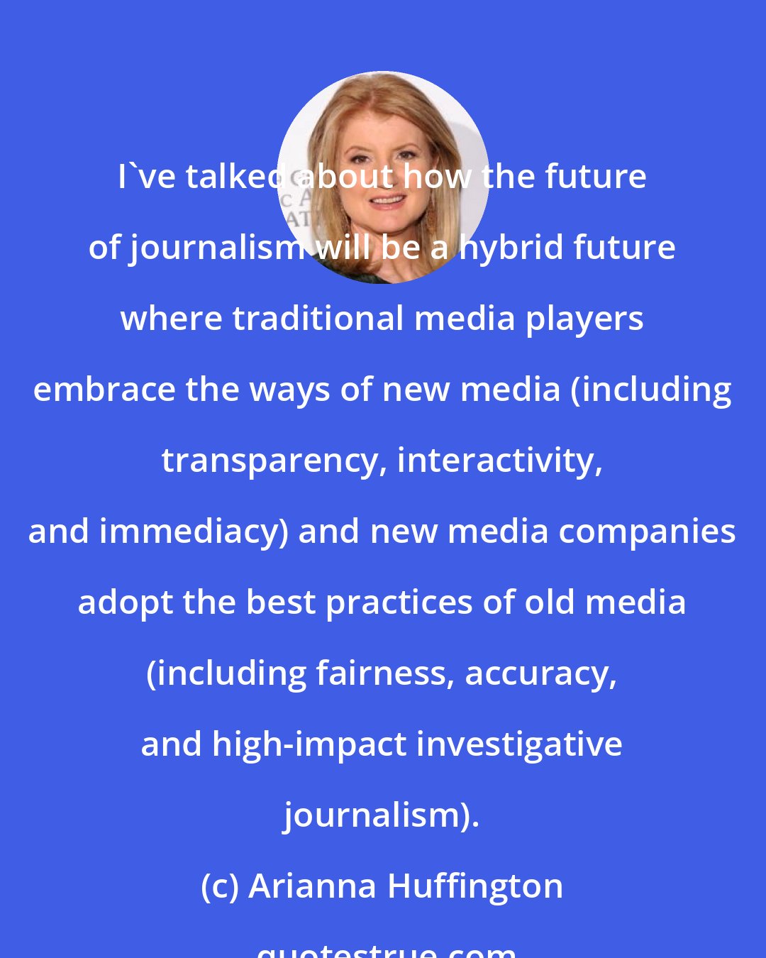 Arianna Huffington: I've talked about how the future of journalism will be a hybrid future where traditional media players embrace the ways of new media (including transparency, interactivity, and immediacy) and new media companies adopt the best practices of old media (including fairness, accuracy, and high-impact investigative journalism).