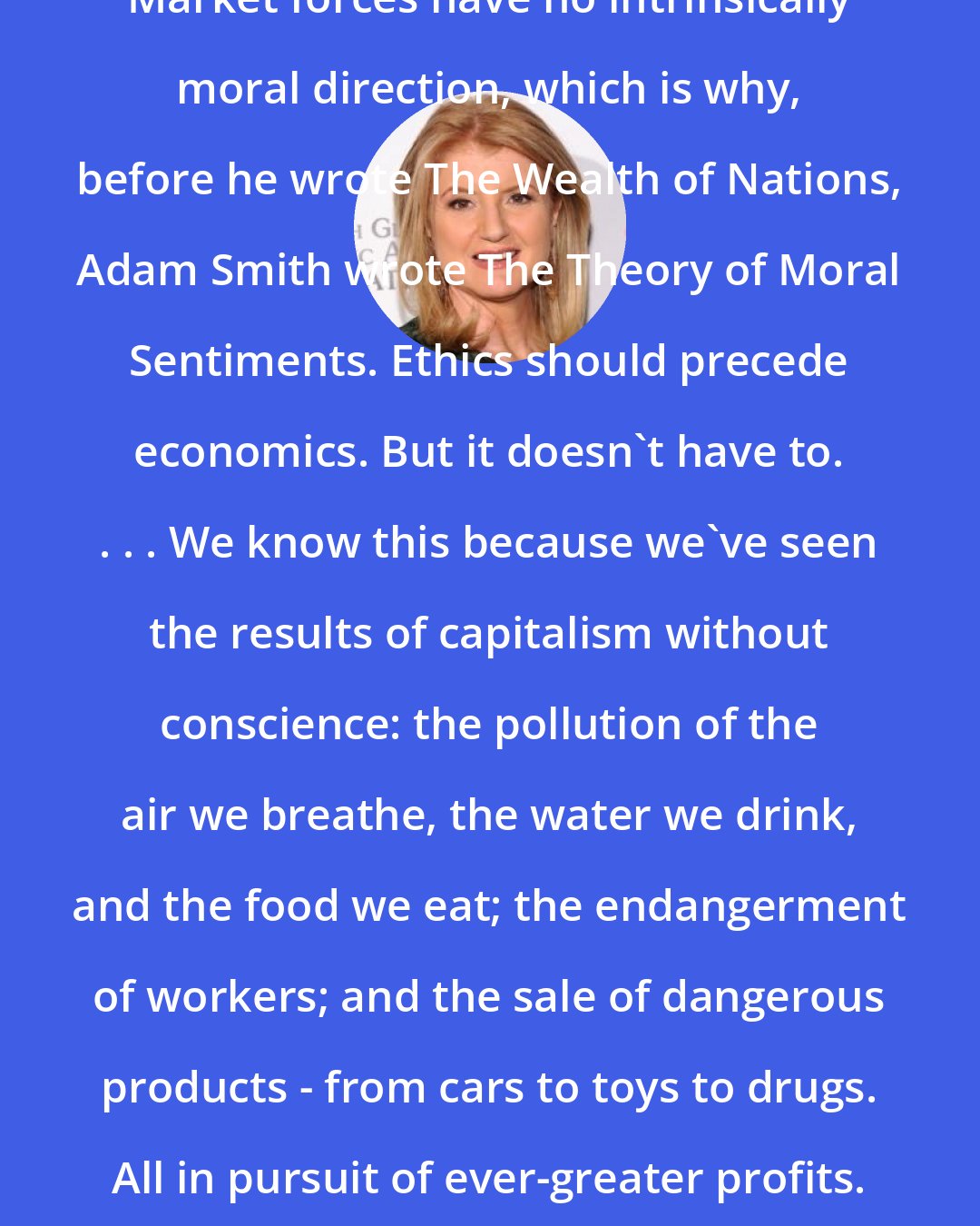 Arianna Huffington: Market forces have no intrinsically moral direction, which is why, before he wrote The Wealth of Nations, Adam Smith wrote The Theory of Moral Sentiments. Ethics should precede economics. But it doesn't have to. . . . We know this because we've seen the results of capitalism without conscience: the pollution of the air we breathe, the water we drink, and the food we eat; the endangerment of workers; and the sale of dangerous products - from cars to toys to drugs. All in pursuit of ever-greater profits.
