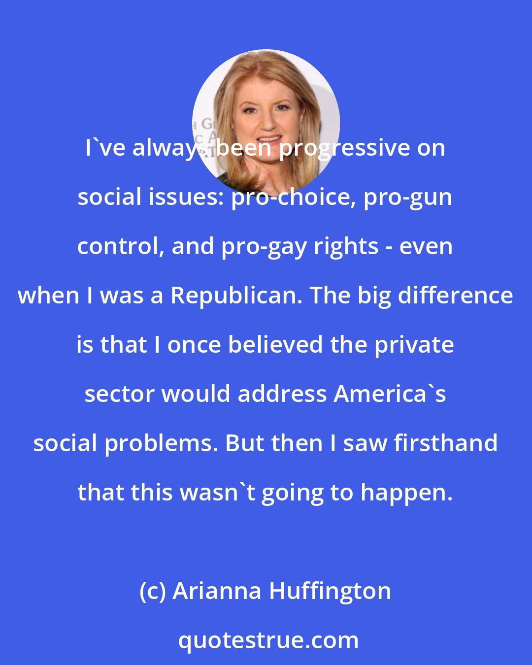 Arianna Huffington: I've always been progressive on social issues: pro-choice, pro-gun control, and pro-gay rights - even when I was a Republican. The big difference is that I once believed the private sector would address America's social problems. But then I saw firsthand that this wasn't going to happen.