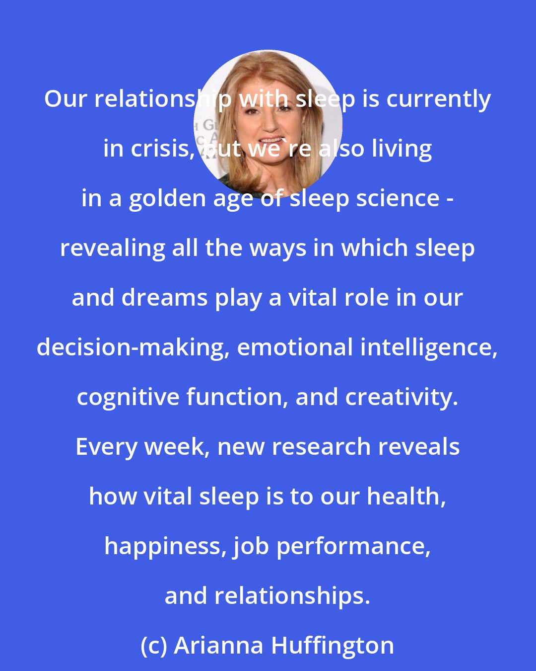Arianna Huffington: Our relationship with sleep is currently in crisis, but we're also living in a golden age of sleep science - revealing all the ways in which sleep and dreams play a vital role in our decision-making, emotional intelligence, cognitive function, and creativity. Every week, new research reveals how vital sleep is to our health, happiness, job performance, and relationships.