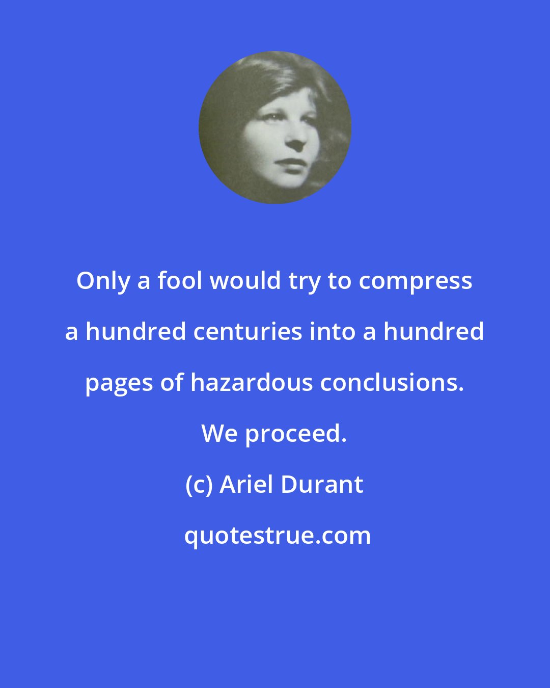 Ariel Durant: Only a fool would try to compress a hundred centuries into a hundred pages of hazardous conclusions. We proceed.