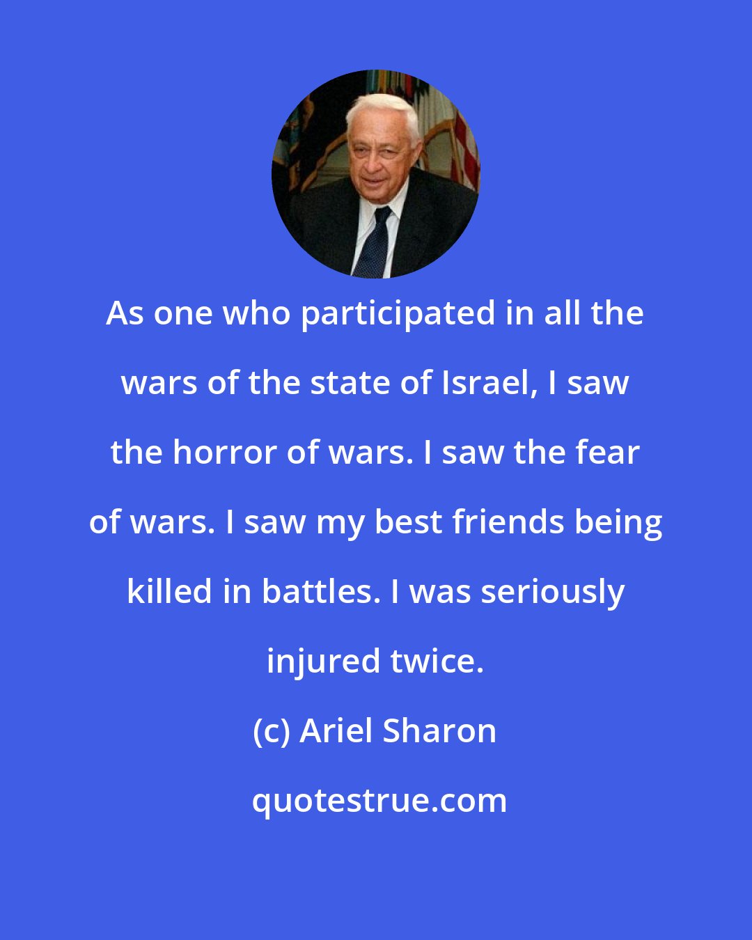 Ariel Sharon: As one who participated in all the wars of the state of Israel, I saw the horror of wars. I saw the fear of wars. I saw my best friends being killed in battles. I was seriously injured twice.