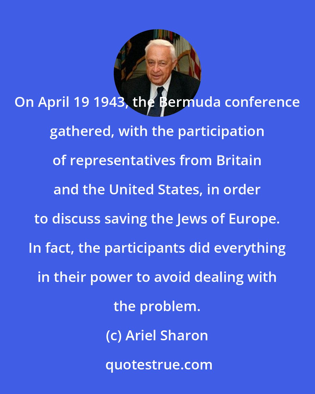 Ariel Sharon: On April 19 1943, the Bermuda conference gathered, with the participation of representatives from Britain and the United States, in order to discuss saving the Jews of Europe. In fact, the participants did everything in their power to avoid dealing with the problem.