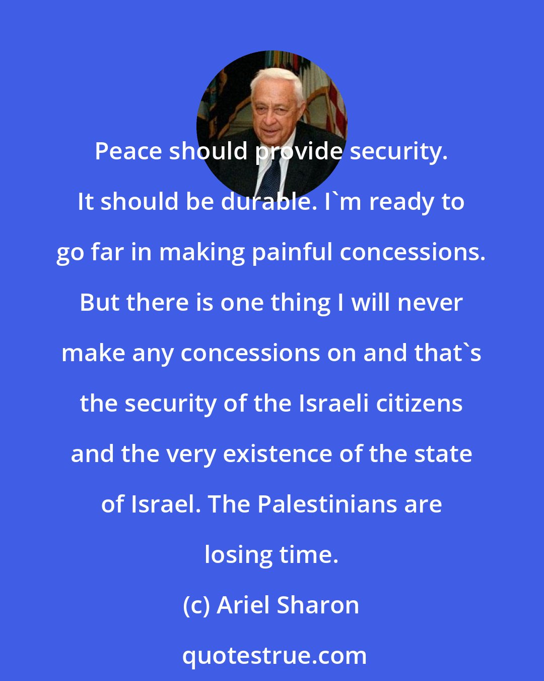 Ariel Sharon: Peace should provide security. It should be durable. I'm ready to go far in making painful concessions. But there is one thing I will never make any concessions on and that's the security of the Israeli citizens and the very existence of the state of Israel. The Palestinians are losing time.
