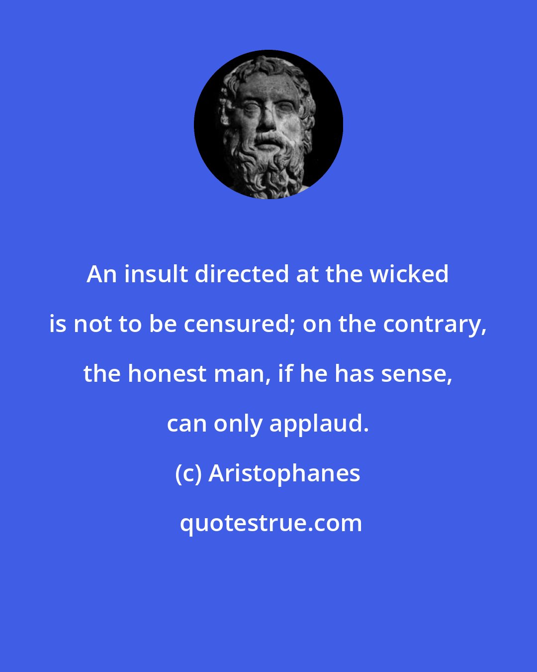 Aristophanes: An insult directed at the wicked is not to be censured; on the contrary, the honest man, if he has sense, can only applaud.