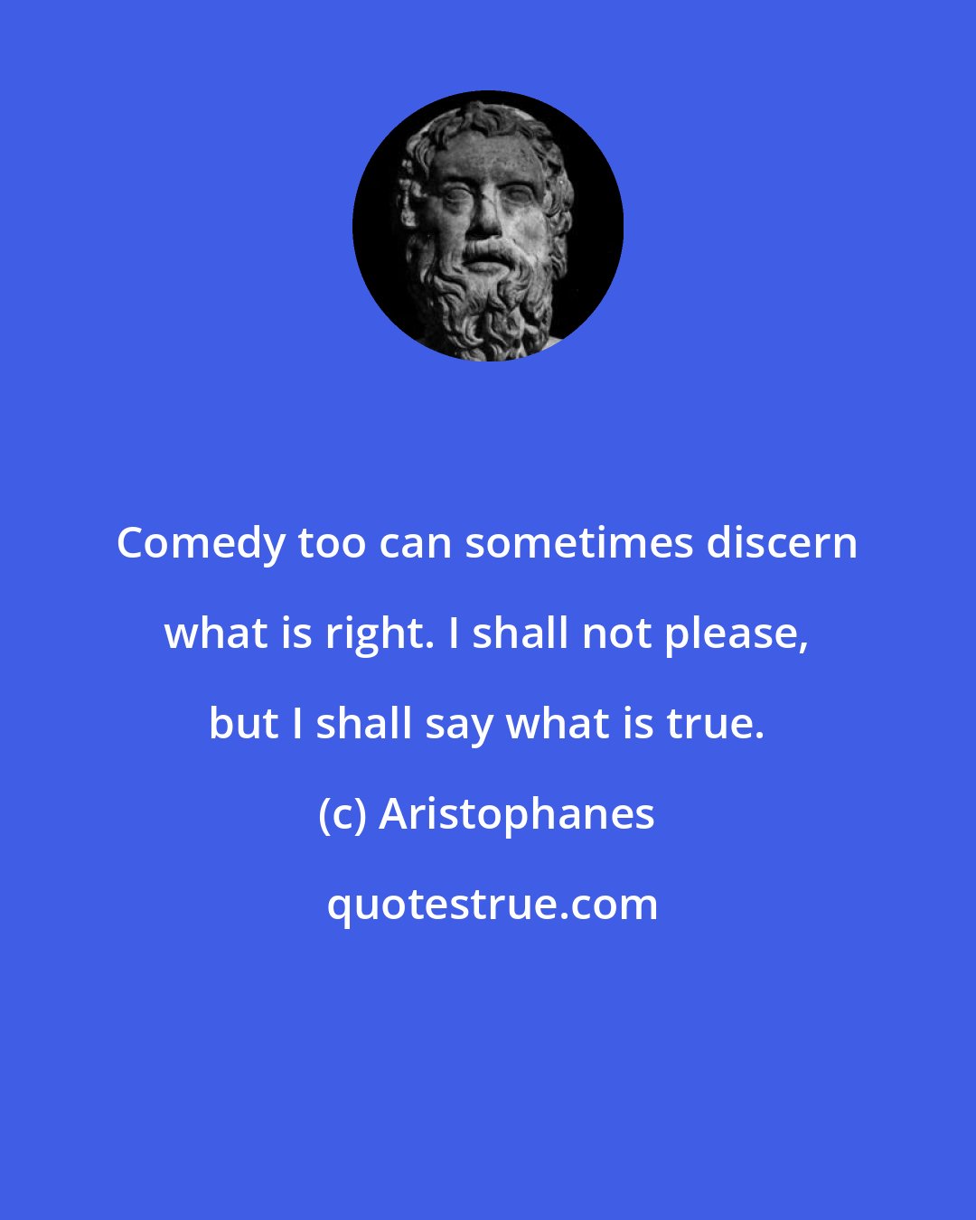 Aristophanes: Comedy too can sometimes discern what is right. I shall not please, but I shall say what is true.