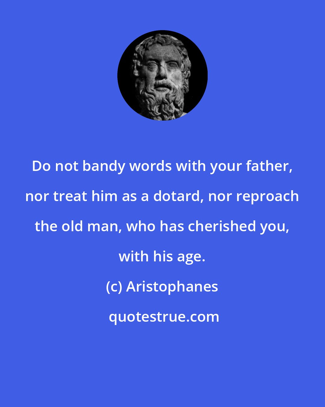 Aristophanes: Do not bandy words with your father, nor treat him as a dotard, nor reproach the old man, who has cherished you, with his age.