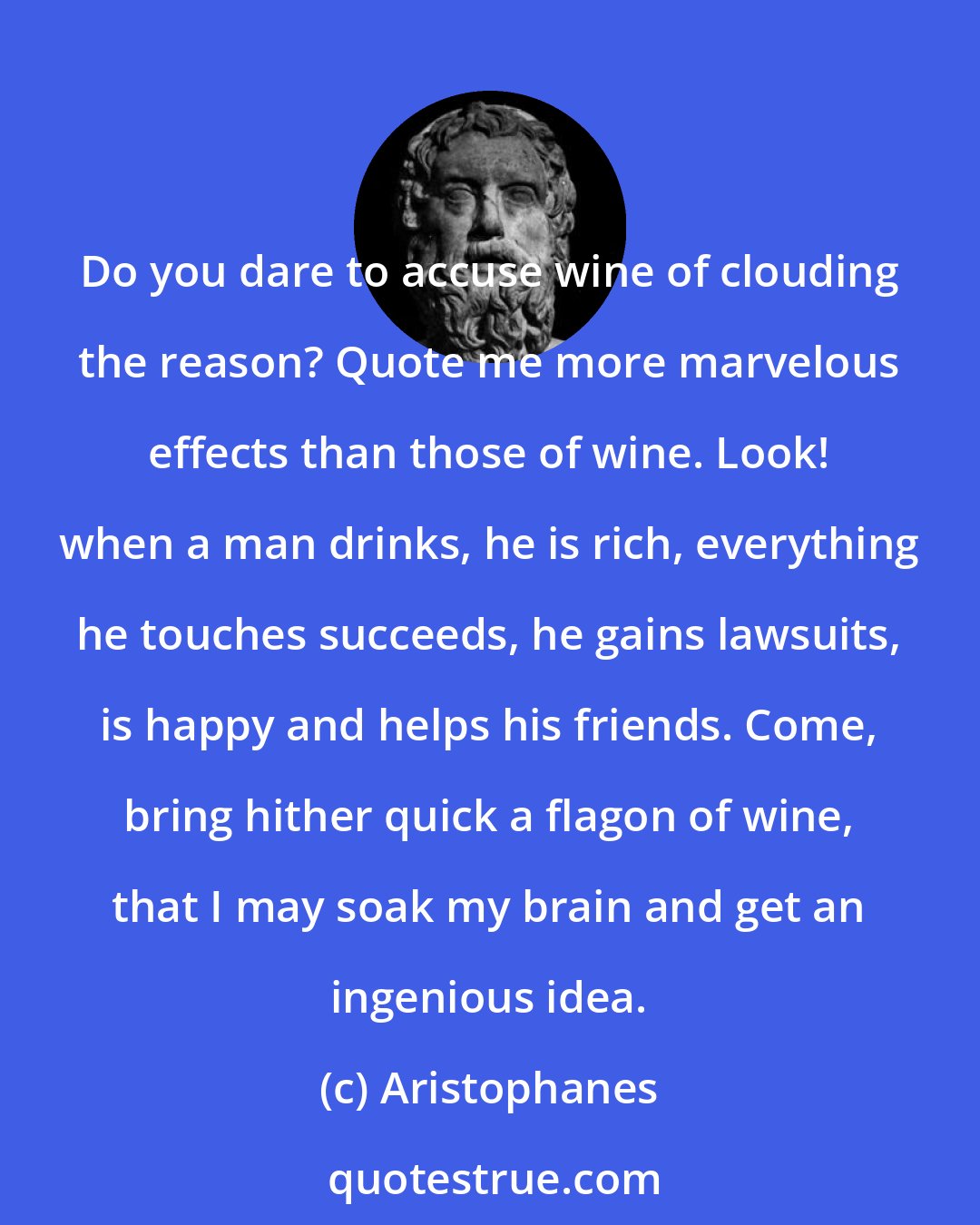 Aristophanes: Do you dare to accuse wine of clouding the reason? Quote me more marvelous effects than those of wine. Look! when a man drinks, he is rich, everything he touches succeeds, he gains lawsuits, is happy and helps his friends. Come, bring hither quick a flagon of wine, that I may soak my brain and get an ingenious idea.