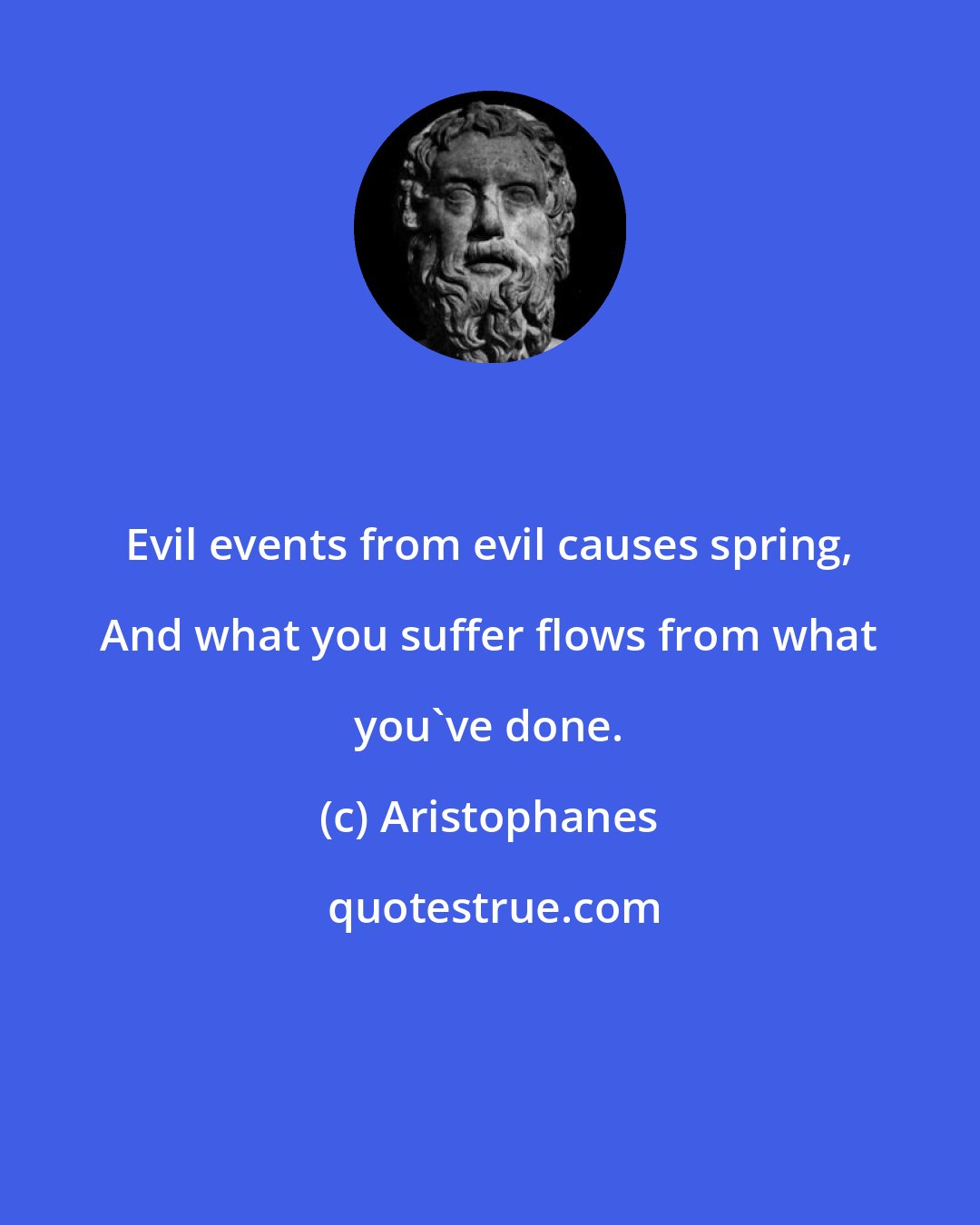 Aristophanes: Evil events from evil causes spring, And what you suffer flows from what you've done.