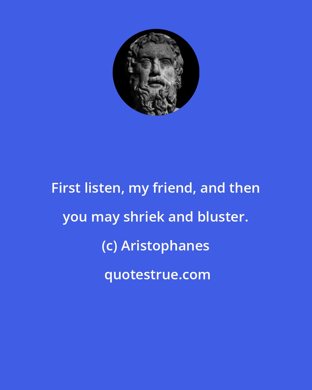 Aristophanes: First listen, my friend, and then you may shriek and bluster.