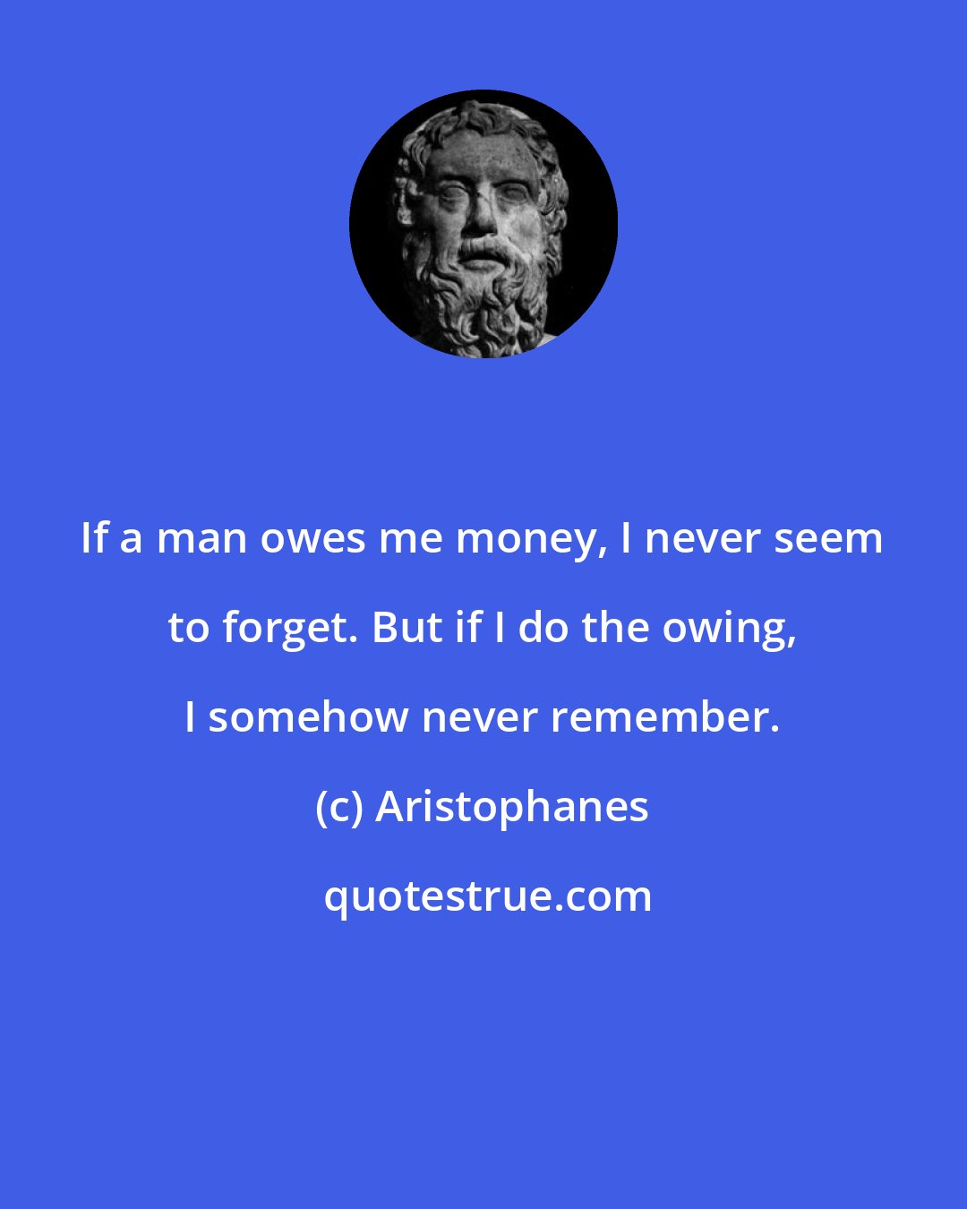 Aristophanes: If a man owes me money, I never seem to forget. But if I do the owing, I somehow never remember.