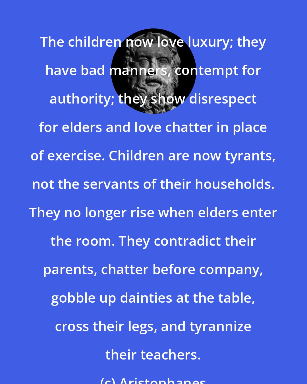 Aristophanes: The children now love luxury; they have bad manners, contempt for authority; they show disrespect for elders and love chatter in place of exercise. Children are now tyrants, not the servants of their households. They no longer rise when elders enter the room. They contradict their parents, chatter before company, gobble up dainties at the table, cross their legs, and tyrannize their teachers.