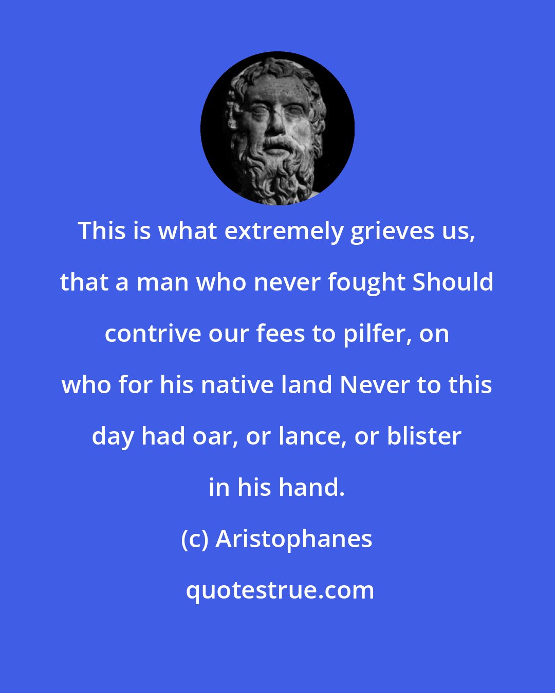 Aristophanes: This is what extremely grieves us, that a man who never fought Should contrive our fees to pilfer, on who for his native land Never to this day had oar, or lance, or blister in his hand.