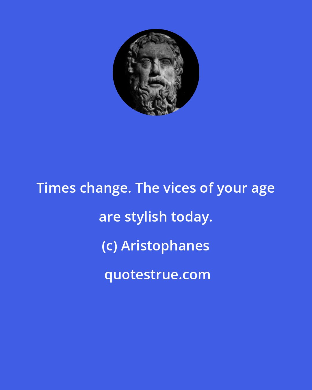 Aristophanes: Times change. The vices of your age are stylish today.