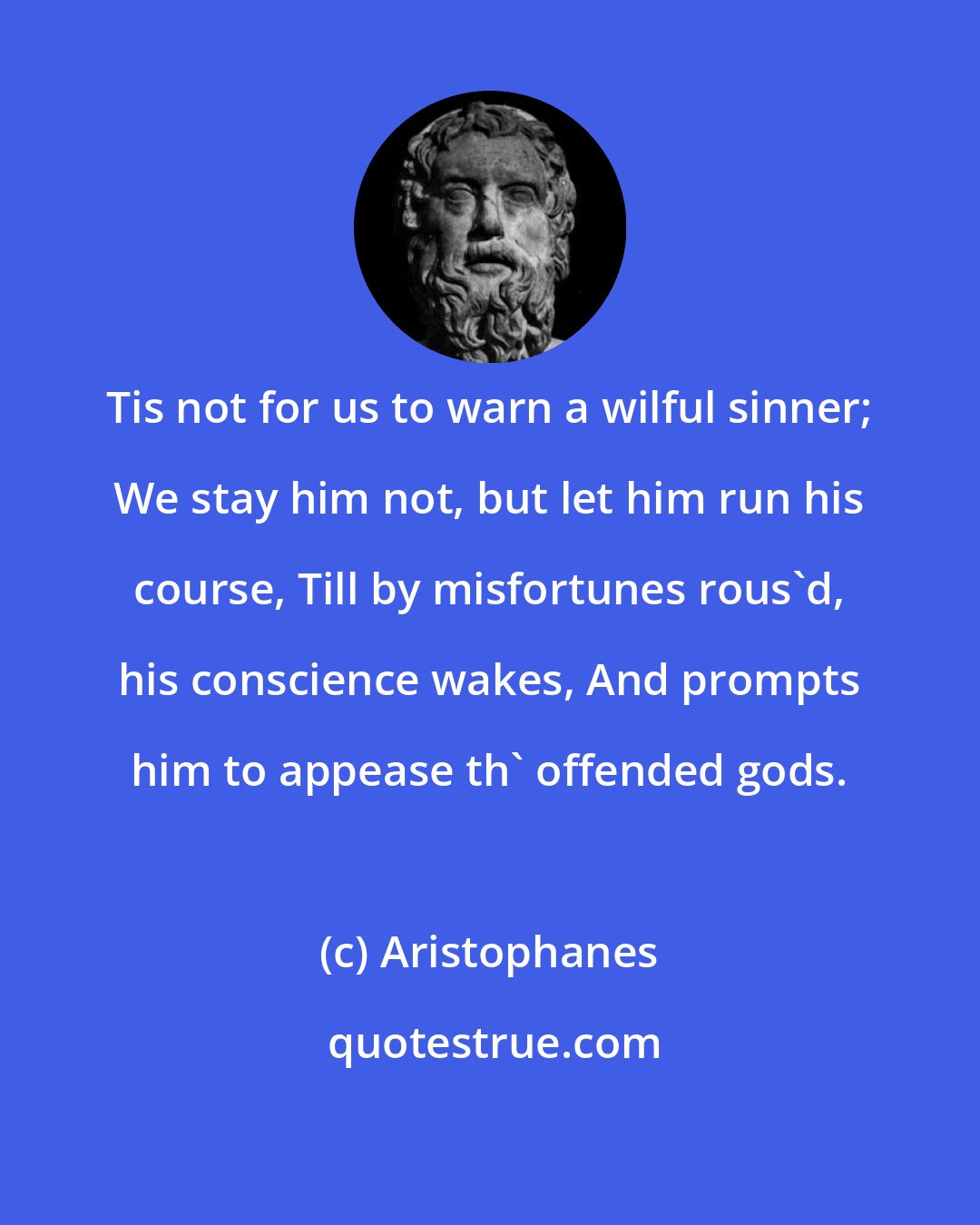 Aristophanes: Tis not for us to warn a wilful sinner; We stay him not, but let him run his course, Till by misfortunes rous'd, his conscience wakes, And prompts him to appease th' offended gods.