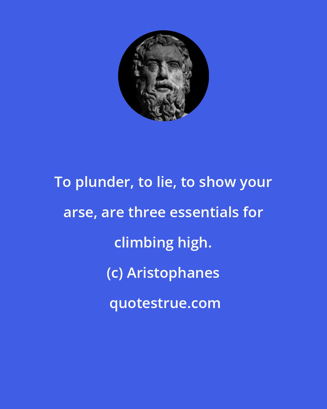 Aristophanes: To plunder, to lie, to show your arse, are three essentials for climbing high.