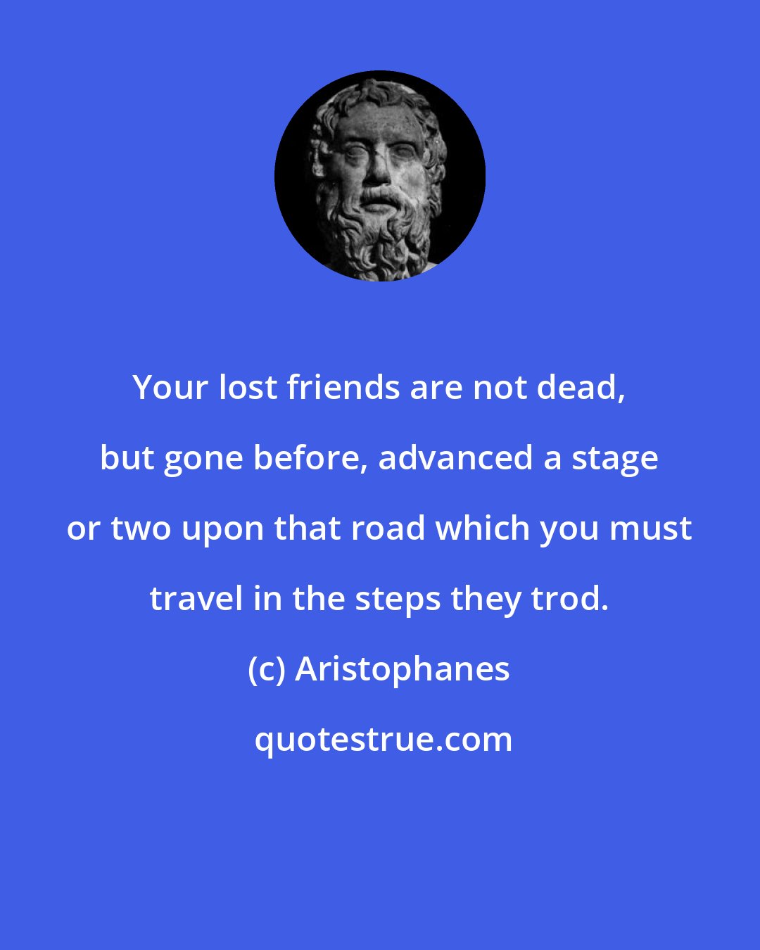 Aristophanes: Your lost friends are not dead, but gone before, advanced a stage or two upon that road which you must travel in the steps they trod.