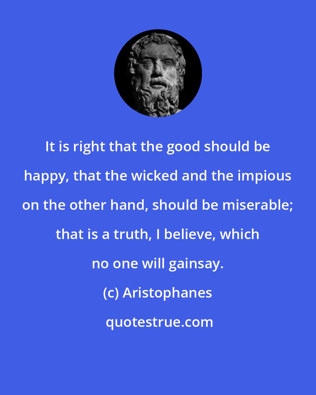 Aristophanes: It is right that the good should be happy, that the wicked and the impious on the other hand, should be miserable; that is a truth, I believe, which no one will gainsay.