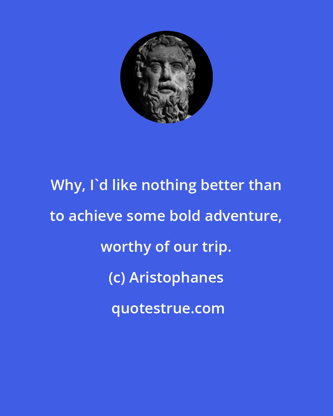 Aristophanes: Why, I'd like nothing better than to achieve some bold adventure, worthy of our trip.