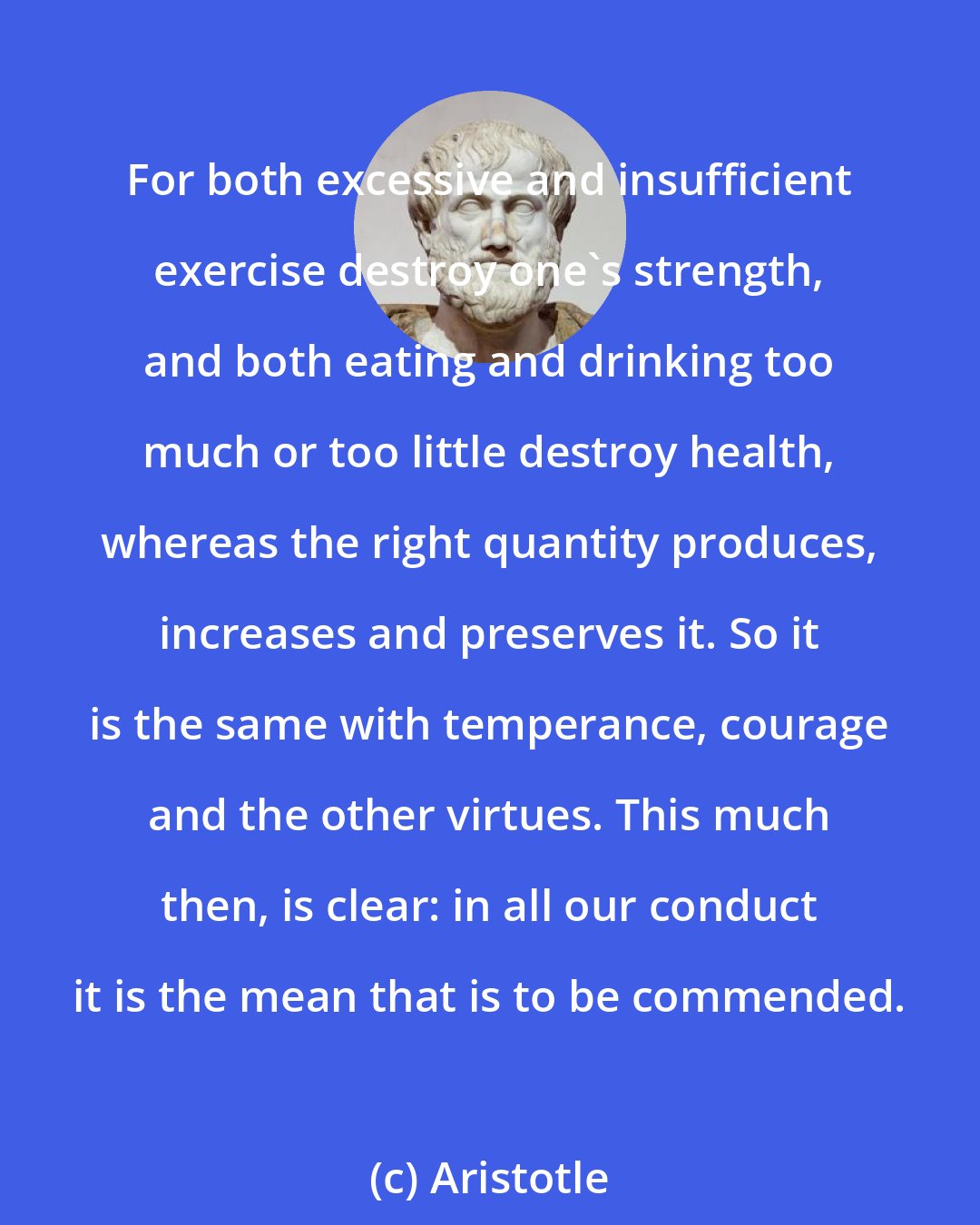 Aristotle: For both excessive and insufficient exercise destroy one's strength, and both eating and drinking too much or too little destroy health, whereas the right quantity produces, increases and preserves it. So it is the same with temperance, courage and the other virtues. This much then, is clear: in all our conduct it is the mean that is to be commended.